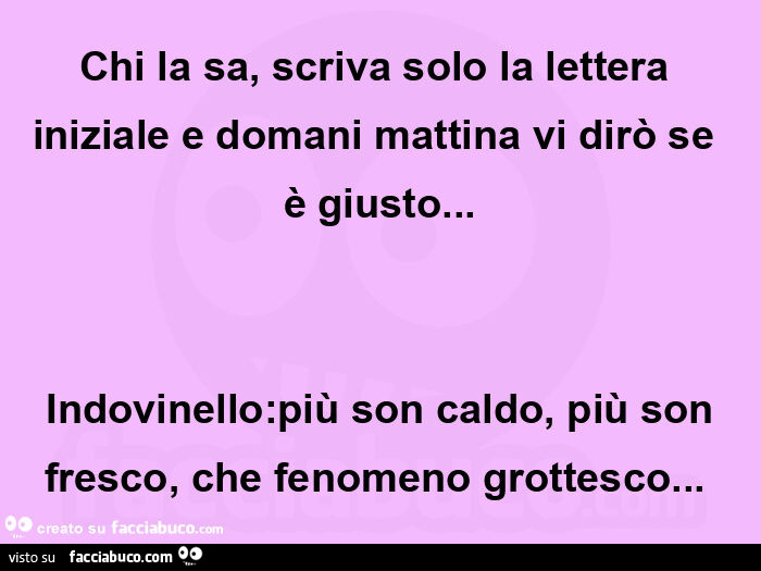 Chi la sa, scriva solo la lettera iniziale e domani mattina vi dirò se è giusto…                                    indovinello: più son caldo, più son fresco, che fenomeno grottesco…  