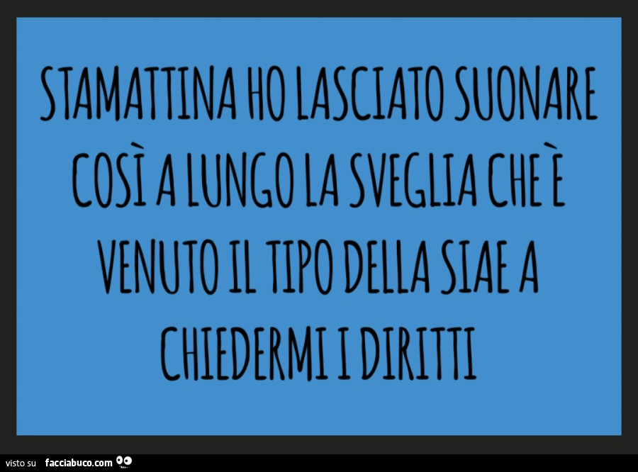 Stamattina ho lasciato suonare così a lungo la sveglia che è venuto il tipo della siae a chiedermi i diritti