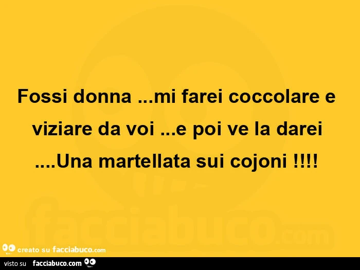 Fossi donna&hellip; mi farei coccolare e viziare da voi&hellip; e poi ve la darei&hellip; una martellata sui cojoni!  