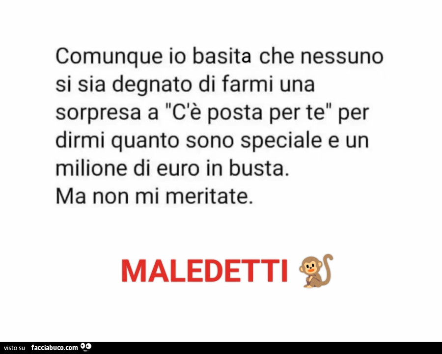 Comunque io basito che nessuno si sia degnato di farmi una sorpresa a c'è posta per te per dirmi quanto sono speciale e un milione di euro in busta. Ma non mi meritate. Maledetti