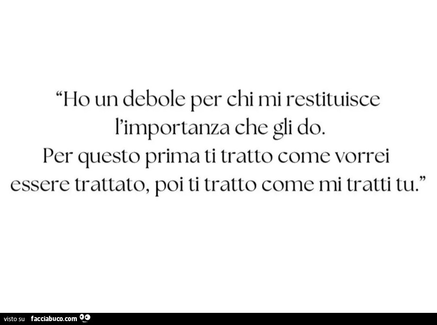 Ho un debole per chi mi restituisce l'importanza che gli do. Per questo prima ti tratto come vorrei essere trattato, poi ti tratto come mi tratti tu