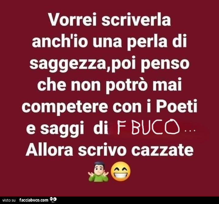 Vorrei scriverla anch'io una perla di saggezza, poi penso che non potrò mai competere con i poeti e saggi di fbuco allora scrivo cazzate