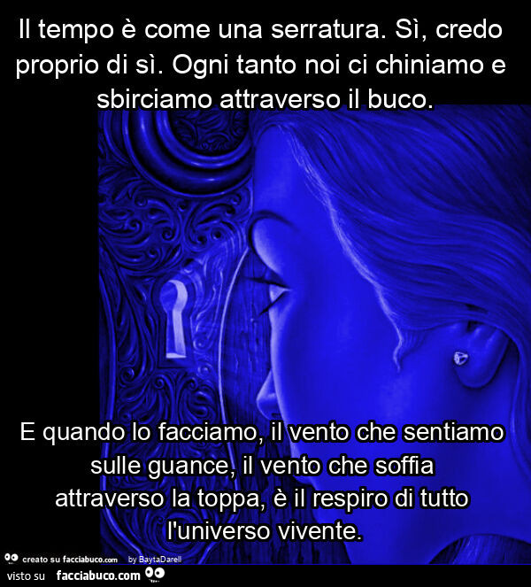 Il tempo è come una serratura. Sì, credo proprio di sì. Ogni tanto noi ci chiniamo e sbirciamo attraverso il buco. E quando lo facciamo, il vento che sentiamo sulle guance, il vento che soffia attraverso la toppa, è il respiro di tutto l'universo viv