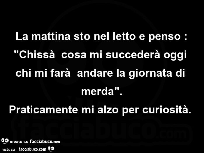 La mattina sto nel letto e penso: Chissà  cosa mi succederà oggi chi mi farà  andare la giornata di merda. Praticamente mi alzo per curiosità