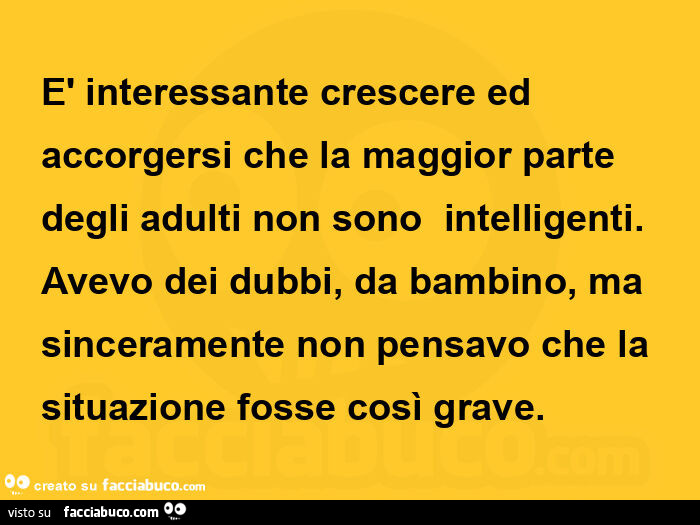 È interessante crescere ed accorgersi che la maggior parte degli adulti non sono  intelligenti. Avevo dei dubbi, da bambino, ma sinceramente non pensavo che la situazione fosse così grave
