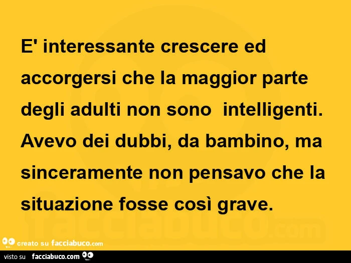 È interessante crescere ed accorgersi che la maggior parte degli adulti non sono  intelligenti. Avevo dei dubbi, da bambino, ma sinceramente non pensavo che la situazione fosse così grave