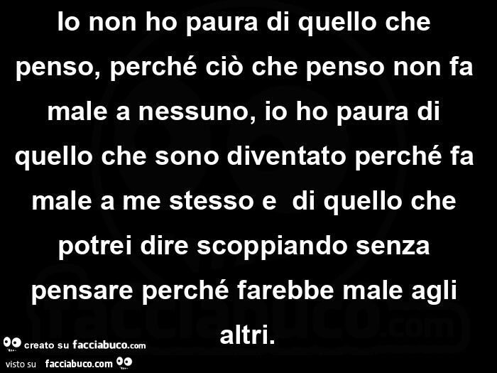 Io non ho paura di quello che penso, perché ciò che penso non fa male a nessuno, io ho paura di quello che sono diventato perché fa male a me stesso e  di quello che potrei dire scoppiando senza pensare perché farebbe male agli altri