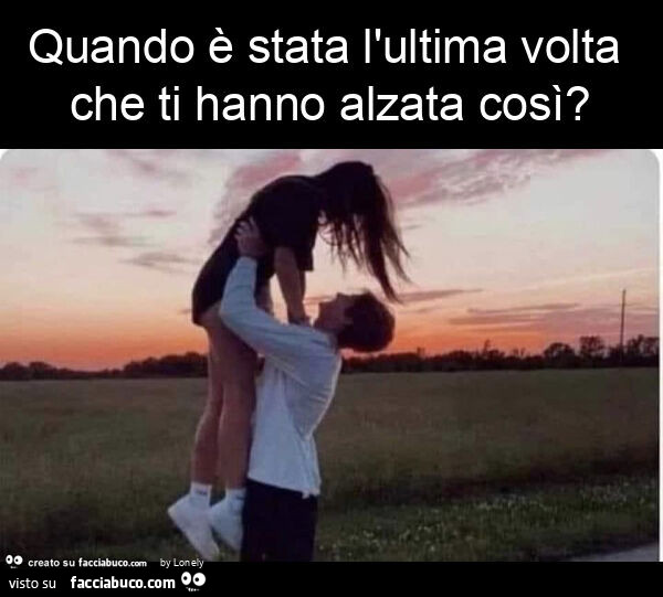 Quando è stata l'ultima volta che ti hanno alzata così?