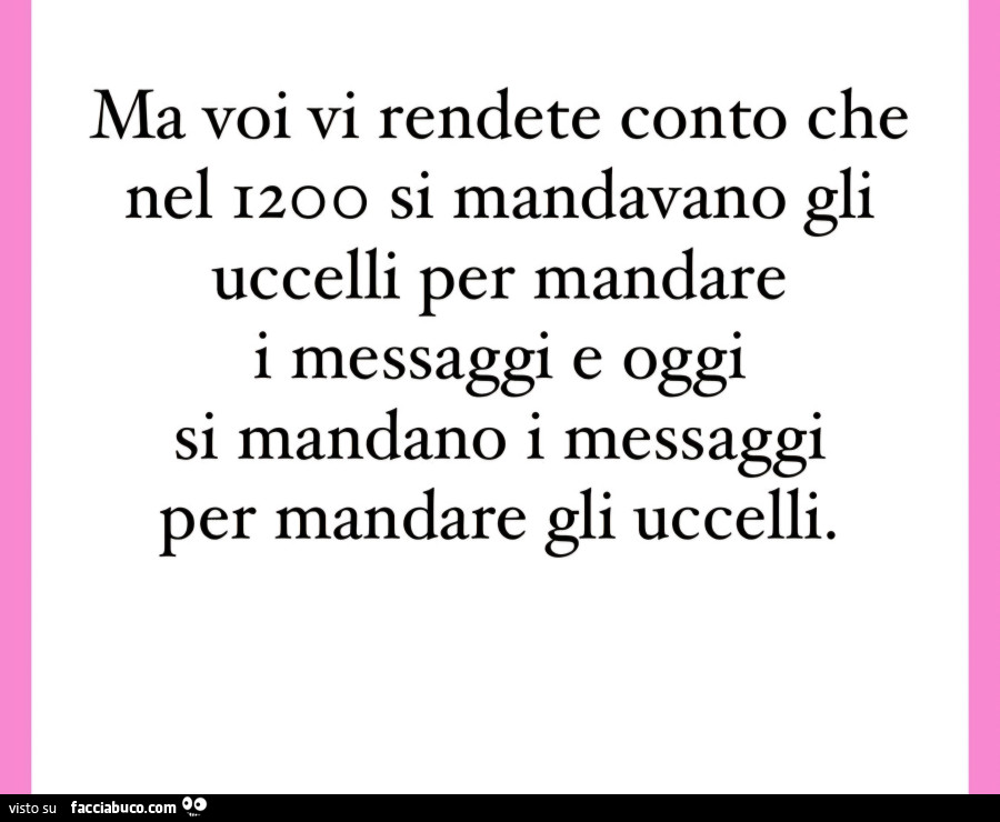 Ma voi vi rendete conto che nel 1200 si mandavano gli uccelli per mandare i messaggi e oggi si mandano i messaggi per mandare gli uccelli