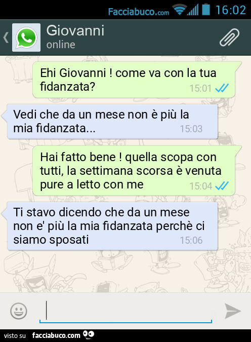 Ehi Giovanni! Come va con la tua fidanzata? Vedi che da un mese non è più la mia fidanzata… Hai fatto bene! Quella scopa con tutti, la settimana scorsa è venuta pure a letto con me. Ti stavo dicendo che da un mese non è più la mia fidanzata perchè 