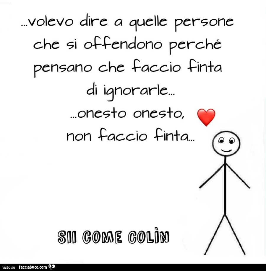 Volevo dire a quelle persone che si occendono perché pensano che faccio finta di ignorarle. Onesto onesto, non faccio finta
