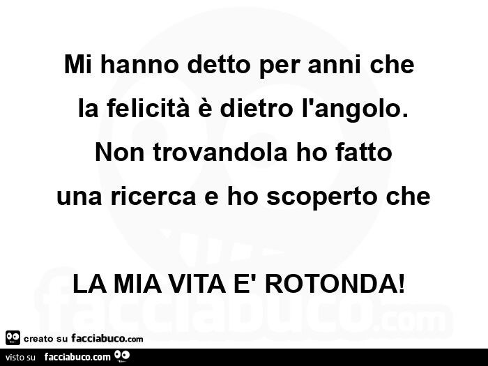 Mi hanno detto per anni che  la felicità è dietro l'angolo. Non trovandola ho fatto una ricerca e ho scoperto che la mia vita è rotonda