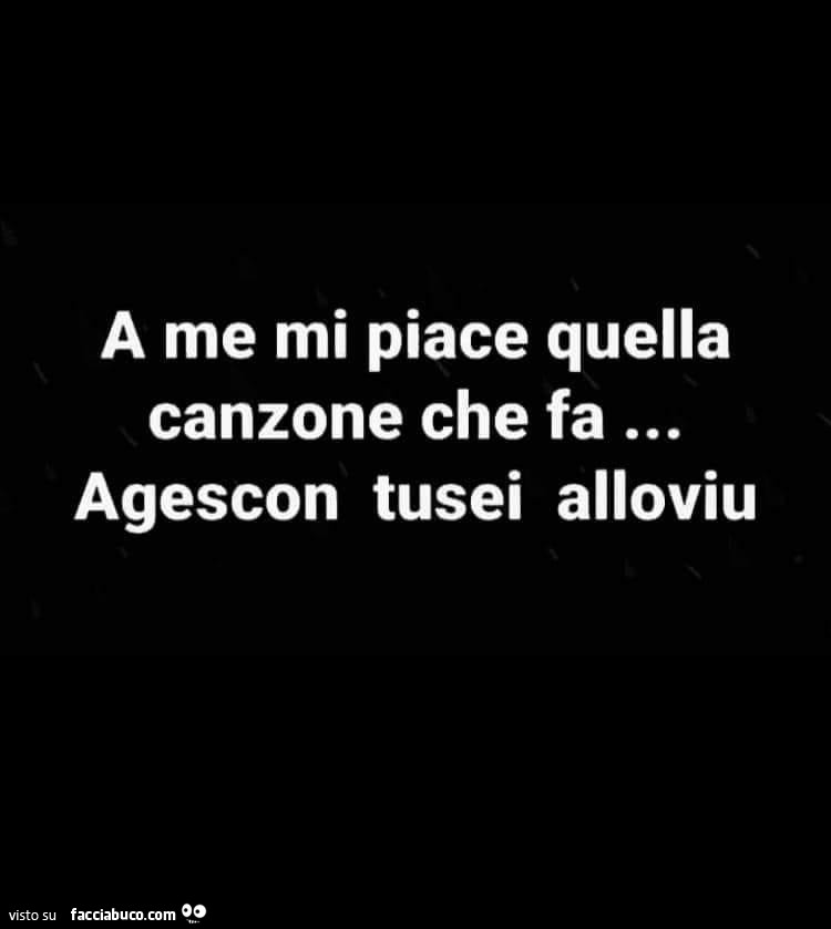 A me mi piace quella canzone che fa… agescon tusei alloviu