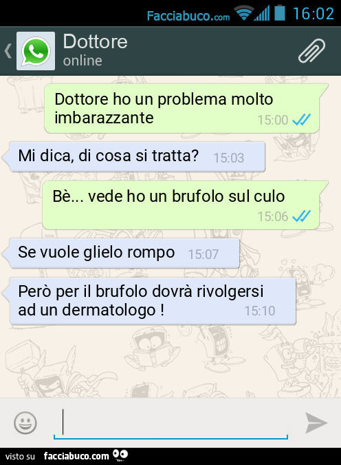 Dottore ho un problema molto imbarazzante. Mi dica, di cosa si tratta? Bè… vede ho un brufolo sul culo. Se vuole glielo rompo. Però per il brufolo dovrà rivolgersi ad un dermatologo