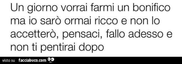 Un giorno vorrai farmi un bonifico ma io sarò ormai ricco e non lo accetterò, pensaci, fallo adesso e non ti pentirai dopo