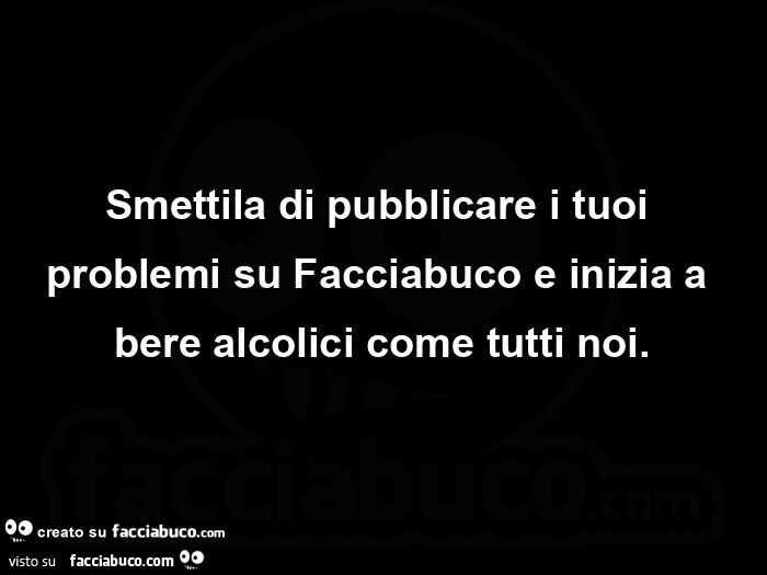 Smettila di pubblicare i tuoi problemi su Facciabuco e inizia a bere alcolici come tutti noi