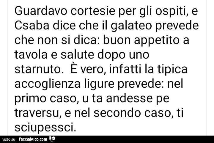 Guardavo cortesie per gli ospiti, e csaba dice che il galateo prevede che non si dica: buon appetito a tavola e salute dopo uno starnuto. E vero, infatti la tipica accoglienza ligure prevede: nel primo caso, u ta andesse pe traversu, e nel secondo caso, t