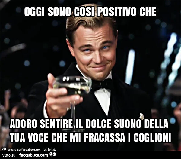 Oggi sono cosi positivo che adoro sentire il dolce suono della tua voce che mi fracassa i coglioni