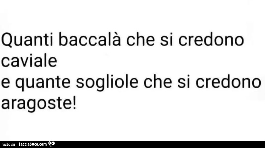 Quanti baccalà che si credono caviale e quante sogliole che si credono aragoste