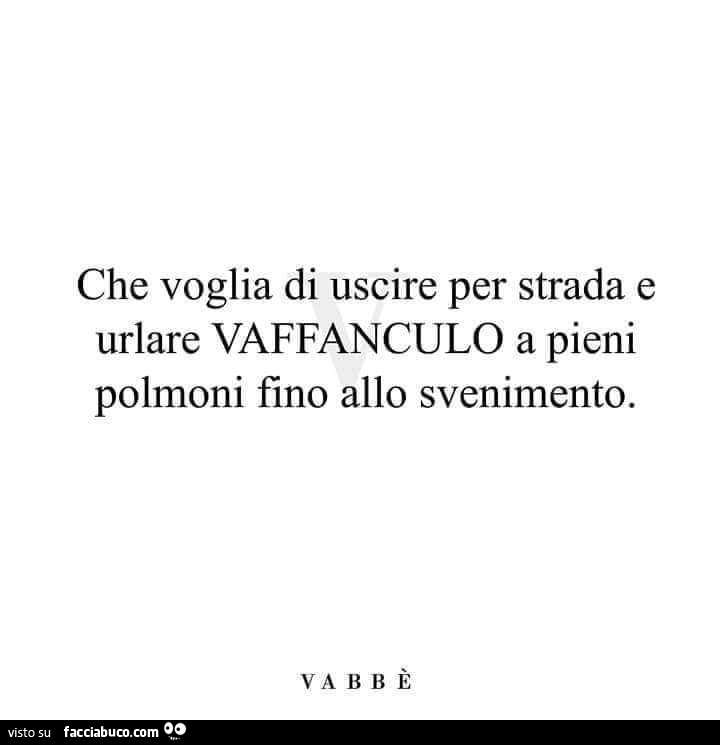 Che voglia di uscire per strada e urlare vaffanculo a pieni polmoni fino allo svenimento