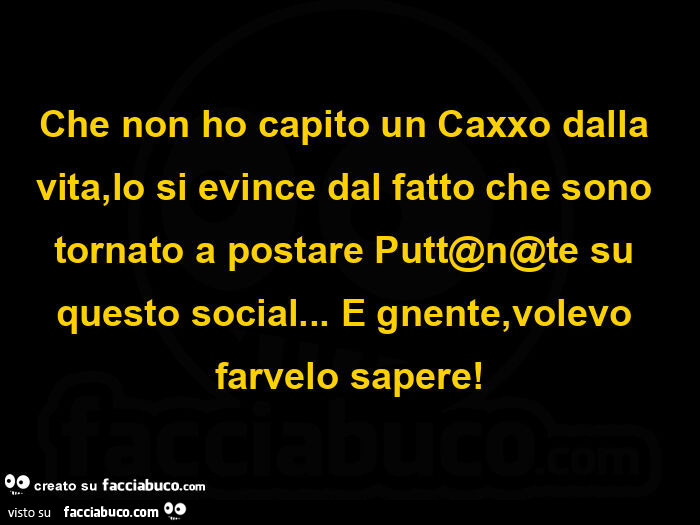 Che non ho capito un caxxo dalla vita, lo si evince dal fatto che sono tornato a postare putt@n@te su questo social… e gnente, volevo farvelo sapere