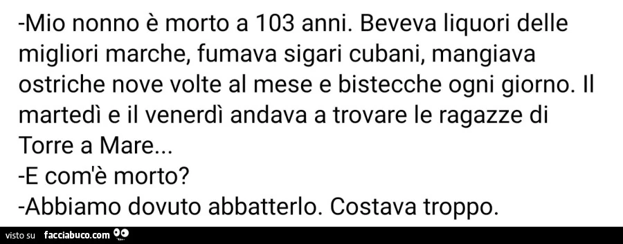 Mio nonno è morto a 103 anni. Beveva liquori delle migliori marche, fumava sigari cubani, mangiava ostriche nove volte al mese e bistecche ogni giorno. Il martedì e il venerdì andava a trovare le ragazze di torre a mare&hellip; e com'è morto? Abbiamo