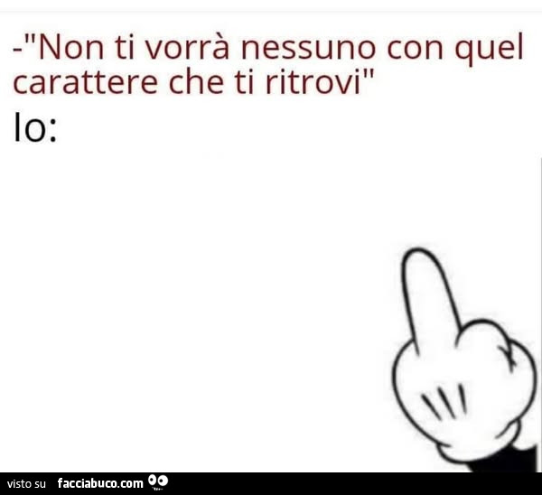 Non ti vorrà nessuno con quel carattere che ti ritrovi. Io