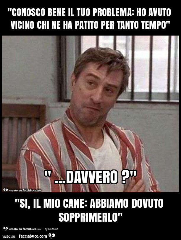 "conosco bene il tuo problema: ho avuto vicino chi ne ha patito per tanto tempo" "si, il mio cane: abbiamo dovuto sopprimerlo"
