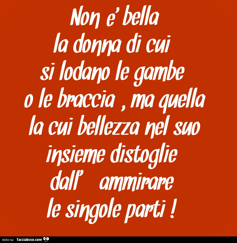 Non è bella la donna di cui si lodano le gambe o le braccia, ma quella la cui bellezza nel suo insieme distoglie dall'ammirare le singole parti