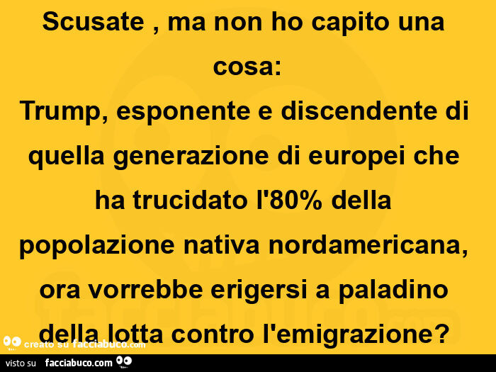 Scusate, ma non ho capito una cosa: trump, esponente e discendente di quella generazione di europei che ha trucidato l'80% della popolazione nativa nordamericana, ora vorrebbe erigersi a paladino della lotta contro l'emigrazione?  
