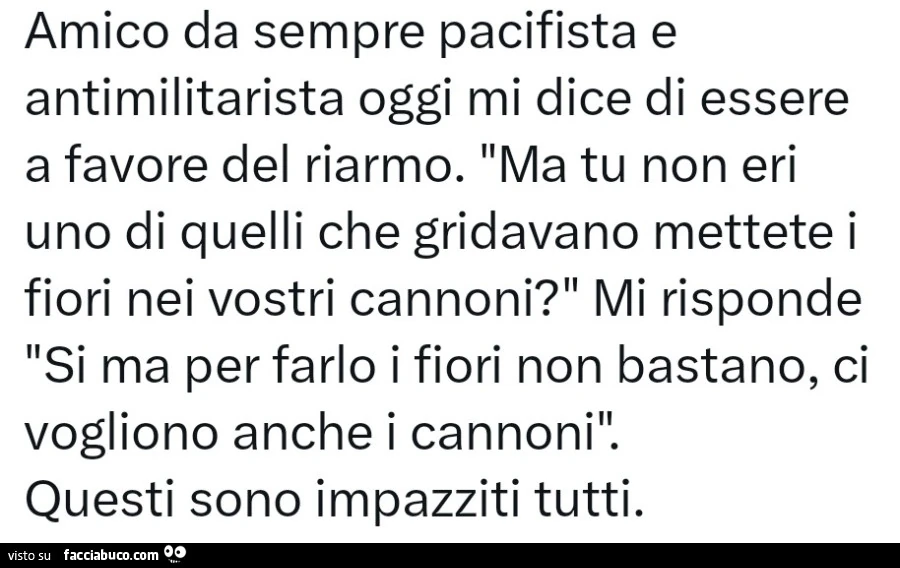 Amico da sempre pacifista e antimilitarista oggi mi dice di essere a favore del riarmo. Ma tu non eri uno di quelli che gridavano mettete i fiori nei vostri cannoni? Mi risponde si ma per farlo i fiori non bastano, ci vogliono anche i cannoni. Questi sono