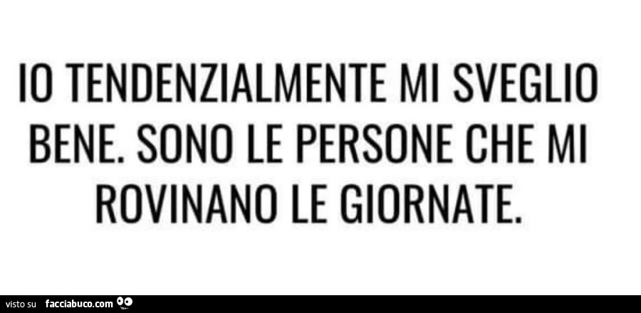 Io tendenzialmente mi sveglio bene. Sono le persone che mi rovinano le giornate