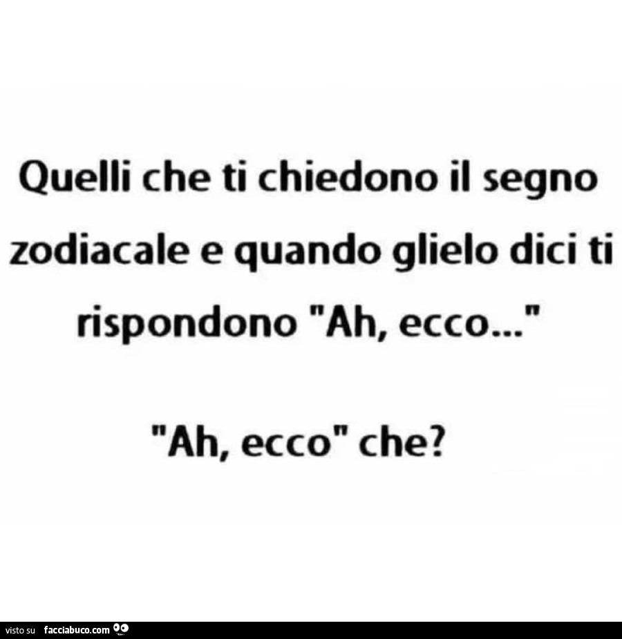 Quelli che ti chiedono il segno zodiacale e quando glielo dici ti rispondono ah, ecco… ah, ecco che?