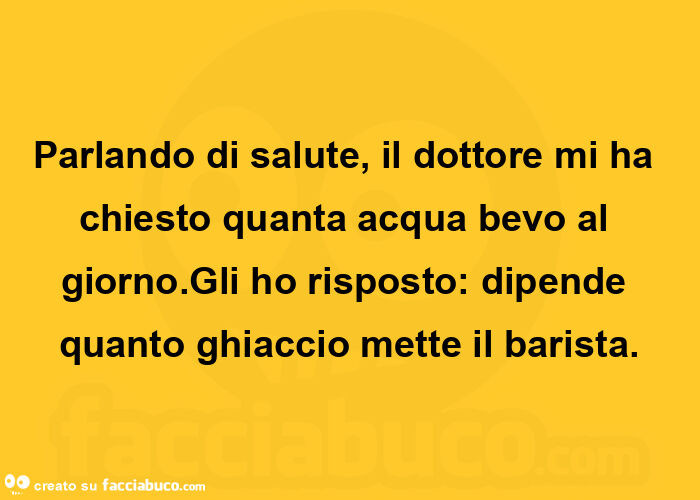 Parlando di salute, il dottore mi ha chiesto quanta acqua bevo al giorno. Gli ho risposto: dipende quanto ghiaccio mette il barista