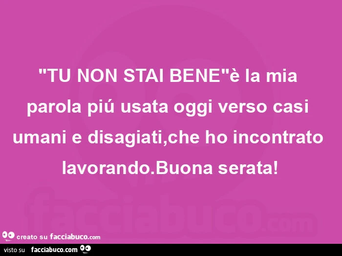 "tu non stai bene"è la mia parola piú usata oggi verso casi umani e disagiati, che ho incontrato lavorando. Buona serata