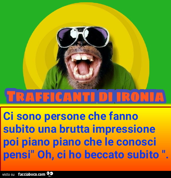 Ci sono persone che fanno subito una brutta impressione poi piano piano che le conosci pensi" Oh, ci ho beccato subito "