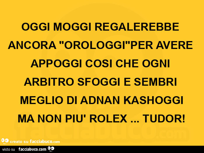 Oggi moggi regalerebbe ancora orologgi per avere appoggi cosi che ogni arbitro sfoggi e sembri meglio di adnan kashoggi ma non più rolex… tudor