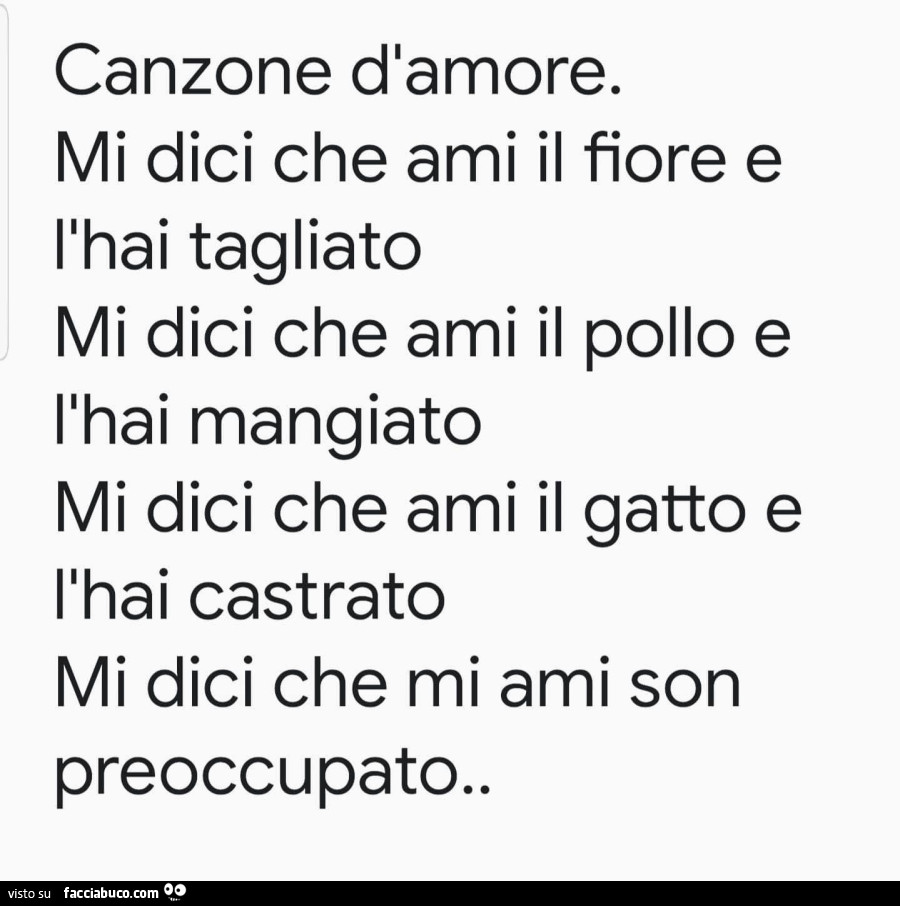 Canzone dlamore. Mi dici che ami il fiore e l'hai tagliato. Mi dici che ami il pollo e l'hai mangiato. Mi dici che ami il gatto e l'hai castrato. Mi dici che mi ami son preoccupato