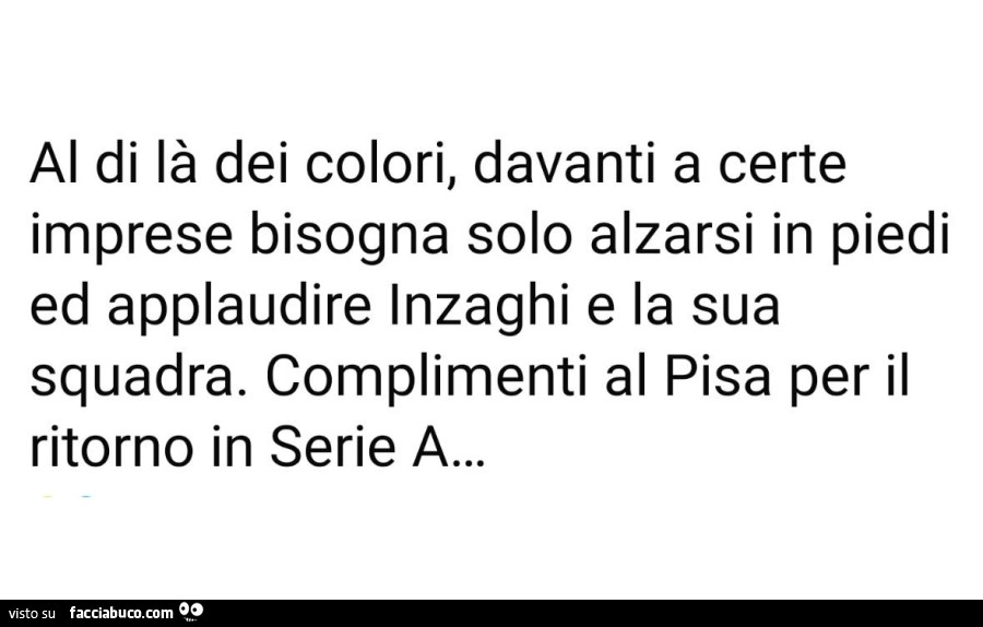 Al di là dei colori, davanti a certe imprese bisogna solo alzarsi in piedi ed applaudire inzaghi e la sua squadra. Complimenti al pisa per il ritorno in serie a
