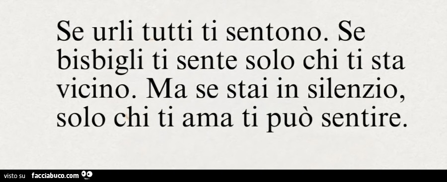 Se urli tutti ti sentono. Se bisbigli ti sente solo chi ti sta vicino. Ma se stai in silenzio, solo chi ti ama ti può sentire