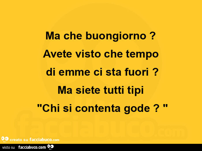 Ma che buongiorno? Avete visto che tempo  di emme ci sta fuori? Ma siete tutti tipi chi si contenta gode?