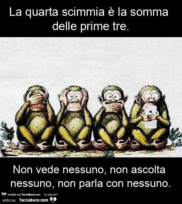 La quarta scimmia è la somma delle prime tre. Non vede nessuno, non ascolta nessuno, non parla con nessuno