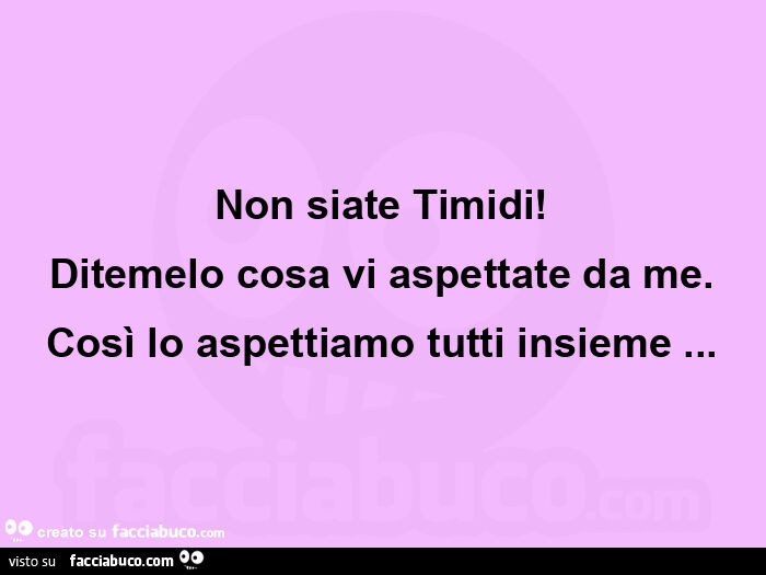 Non siate timidi! Ditemelo cosa vi aspettate da me. Così lo aspettiamo tutti insieme