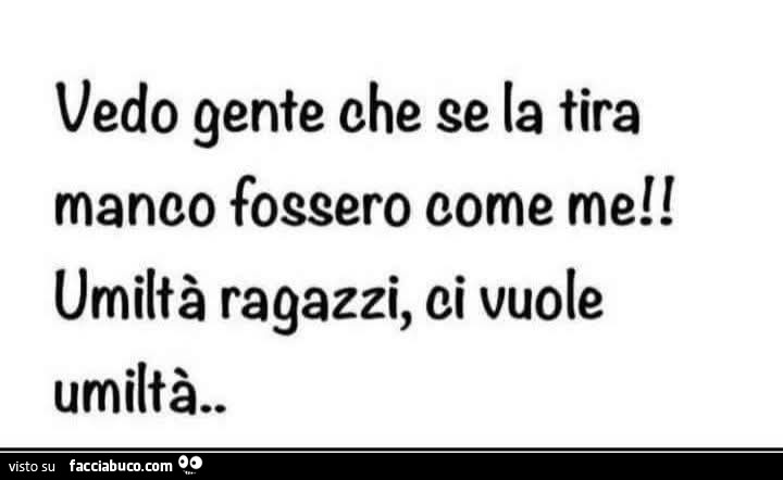 Vedo gente che se la tira manco fossero come me! Umiltà ragazzi, ci vuole umiltà