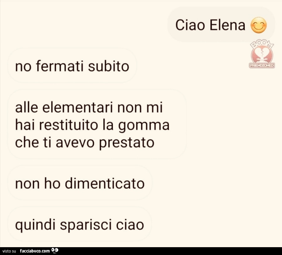 Ciao Elena. No fermati subito alle elementari non mi hai restituito la gomma che ti avevo prestato non ho dimenticato quindi sparisci ciao