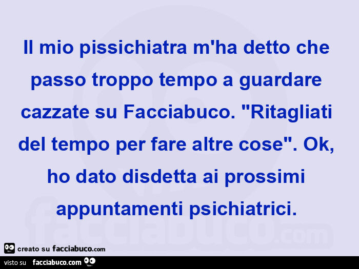 Il mio pissichiatra m'ha detto che passo troppo tempo a guardare cazzate su facciabuco. "Ritagliati del tempo per fare altre cose". Ok, ho dato disdetta ai prossimi appuntamenti psichiatrici.  