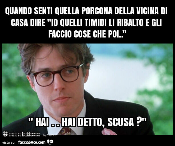 Quando senti quella porcona della vicina di casa dire "io quelli timidi li ribalto e gli faccio cose che poi. "