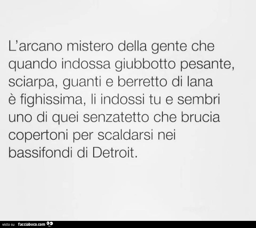 L'arcano mistero della gente che quando indossa giubbotto pesante, sciarpa, guanti e berretto di lana è fighissima, li indossi tu e sembri uno di quei senzatetto che brucia copertoni per scaldarsi nei bassifondi di detroit