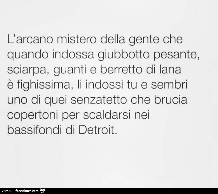 L'arcano mistero della gente che quando indossa giubbotto pesante, sciarpa, guanti e berretto di lana è fighissima, li indossi tu e sembri uno di quei senzatetto che brucia copertoni per scaldarsi nei bassifondi di detroit