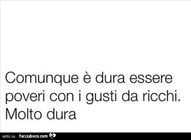 Comunque è dura essere poveri con i gusti da ricchi. Molto dura